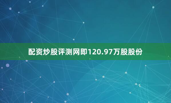 配资炒股评测网即120.97万股股份