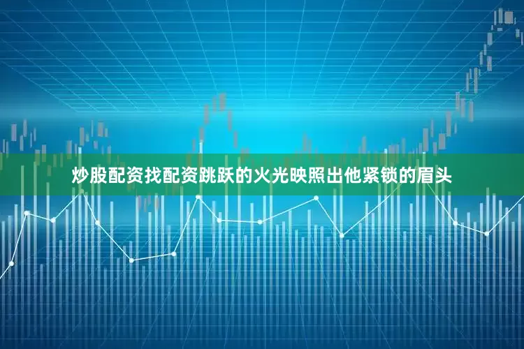 炒股配资找配资跳跃的火光映照出他紧锁的眉头