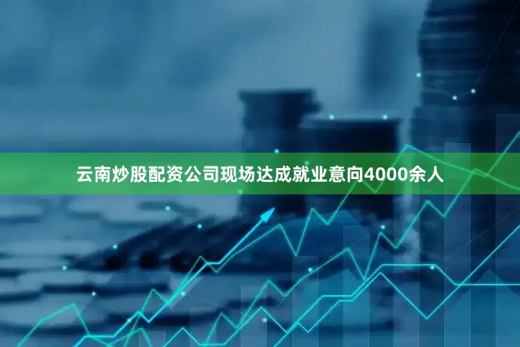 云南炒股配资公司现场达成就业意向4000余人