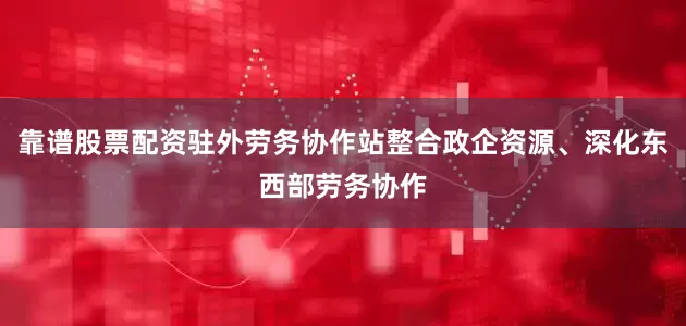 靠谱股票配资驻外劳务协作站整合政企资源、深化东西部劳务协作