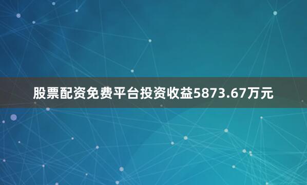 股票配资免费平台投资收益5873.67万元