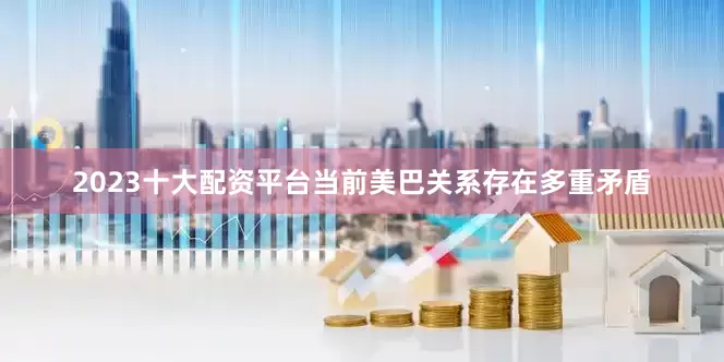 2023十大配资平台当前美巴关系存在多重矛盾