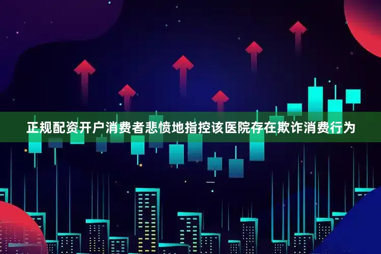 正规配资开户消费者悲愤地指控该医院存在欺诈消费行为