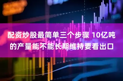 配资炒股最简单三个步骤 10亿吨的产量能不能长期维持要看出口