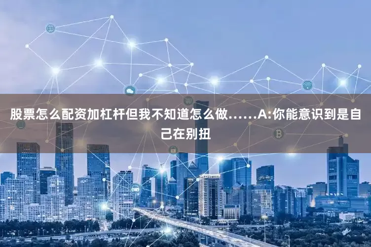 股票怎么配资加杠杆但我不知道怎么做……A:你能意识到是自己在别扭