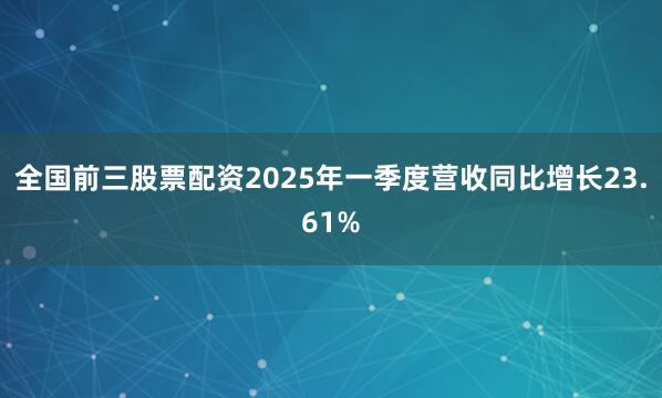 全国前三股票配资2025年一季度营收同比增长23.61%
