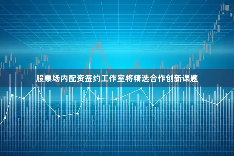 股票场内配资签约工作室将精选合作创新课题