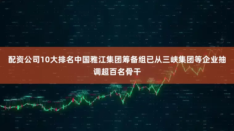 配资公司10大排名中国雅江集团筹备组已从三峡集团等企业抽调超百名骨干