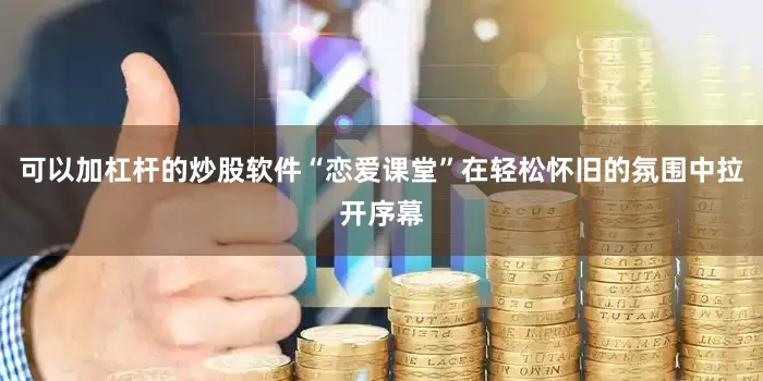 可以加杠杆的炒股软件“恋爱课堂”在轻松怀旧的氛围中拉开序幕