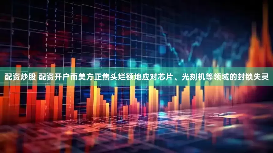 配资炒股 配资开户而美方正焦头烂额地应对芯片、光刻机等领域的封锁失灵