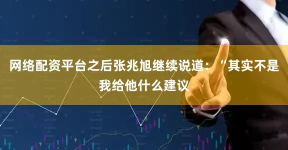网络配资平台之后张兆旭继续说道：“其实不是我给他什么建议
