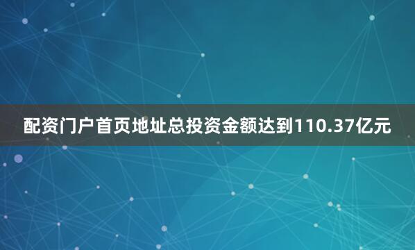 配资门户首页地址总投资金额达到110.37亿元